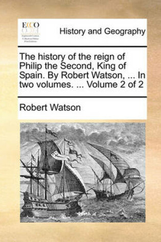 Cover of The History of the Reign of Philip the Second, King of Spain. by Robert Watson, ... in Two Volumes. ... Volume 2 of 2