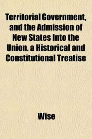 Cover of Territorial Government, and the Admission of New States Into the Union. a Historical and Constitutional Treatise