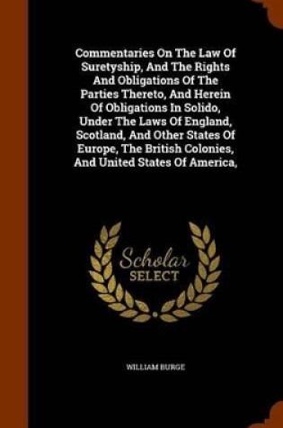 Cover of Commentaries on the Law of Suretyship, and the Rights and Obligations of the Parties Thereto, and Herein of Obligations in Solido, Under the Laws of England, Scotland, and Other States of Europe, the British Colonies, and United States of America,