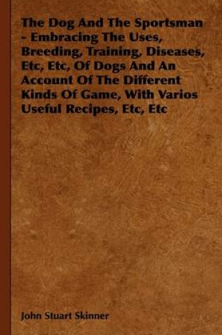 Cover of The Dog And The Sportsman - Embracing The Uses, Breeding, Training, Diseases, Etc, Etc, Of Dogs And An Account Of The Different Kinds Of Game, With Varios Useful Recipes, Etc, Etc