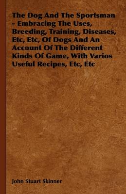 Book cover for The Dog And The Sportsman - Embracing The Uses, Breeding, Training, Diseases, Etc, Etc, Of Dogs And An Account Of The Different Kinds Of Game, With Varios Useful Recipes, Etc, Etc