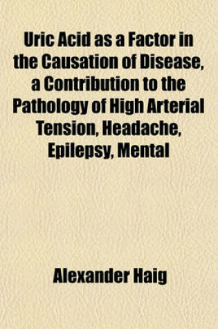 Cover of Uric Acid as a Factor in the Causation of Disease, a Contribution to the Pathology of High Arterial Tension, Headache, Epilepsy, Mental