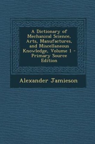 Cover of A Dictionary of Mechanical Science, Arts, Manufactures, and Miscellaneous Knowledge, Volume 1 - Primary Source Edition