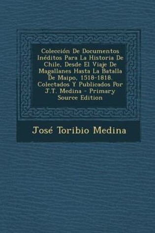 Cover of Coleccion de Documentos Ineditos Para La Historia de Chile, Desde El Viaje de Magallanes Hasta La Batalla de Maipo, 1518-1818. Colectados y Publicados Por J.T. Medina