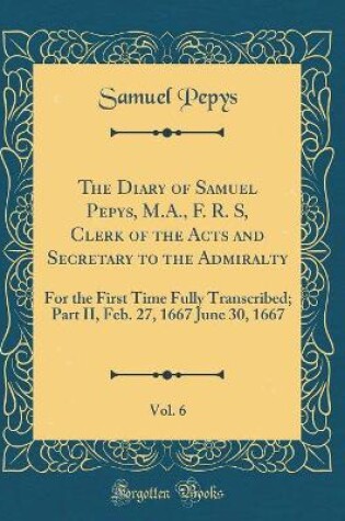 Cover of The Diary of Samuel Pepys, M.A., F. R. S, Clerk of the Acts and Secretary to the Admiralty, Vol. 6: For the First Time Fully Transcribed; Part II, Feb. 27, 1667 June 30, 1667 (Classic Reprint)