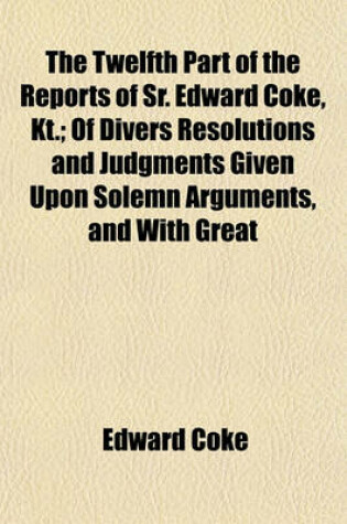 Cover of The Twelfth Part of the Reports of Sr. Edward Coke, Kt.; Of Divers Resolutions and Judgments Given Upon Solemn Arguments, and with Great