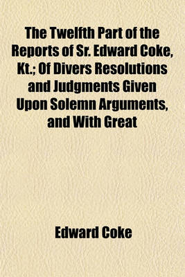 Book cover for The Twelfth Part of the Reports of Sr. Edward Coke, Kt.; Of Divers Resolutions and Judgments Given Upon Solemn Arguments, and with Great