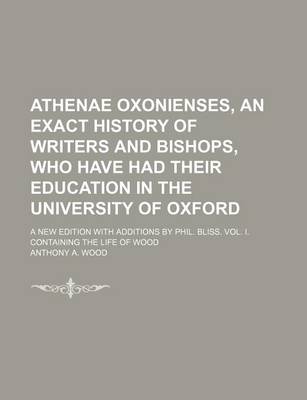 Book cover for Athenae Oxonienses, an Exact History of Writers and Bishops, Who Have Had Their Education in the University of Oxford; A New Edition with Additions by Phil. Bliss. Vol. I. Containing the Life of Wood