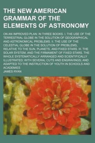 Cover of The New American Grammar of the Elements of Astronomy; On an Improved Plan in Three Books. I. the Use of the Terrestrial Globe in the Solution of Geographical and Astronomical Problems. II. the Use of the Celestial Globe in the Solution