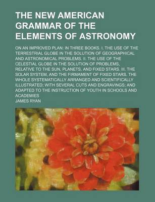 Book cover for The New American Grammar of the Elements of Astronomy; On an Improved Plan in Three Books. I. the Use of the Terrestrial Globe in the Solution of Geographical and Astronomical Problems. II. the Use of the Celestial Globe in the Solution