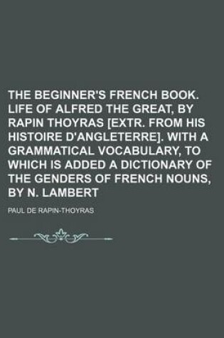 Cover of The Beginner's French Book. Life of Alfred the Great, by Rapin Thoyras [Extr. from His Histoire D'Angleterre]. with a Grammatical Vocabulary, to Which Is Added a Dictionary of the Genders of French Nouns, by N. Lambert