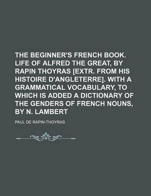 Book cover for The Beginner's French Book. Life of Alfred the Great, by Rapin Thoyras [Extr. from His Histoire D'Angleterre]. with a Grammatical Vocabulary, to Which Is Added a Dictionary of the Genders of French Nouns, by N. Lambert