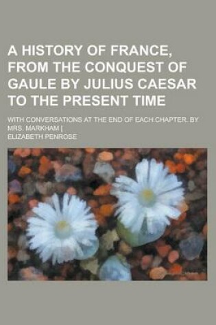 Cover of A History of France, from the Conquest of Gaule by Julius Caesar to the Present Time; With Conversations at the End of Each Chapter. by Mrs. Markham [