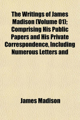 Cover of The Writings of James Madison (Volume 01); Comprising His Public Papers and His Private Correspondence, Including Numerous Letters and