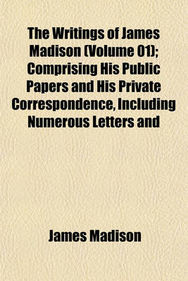 Book cover for The Writings of James Madison (Volume 01); Comprising His Public Papers and His Private Correspondence, Including Numerous Letters and