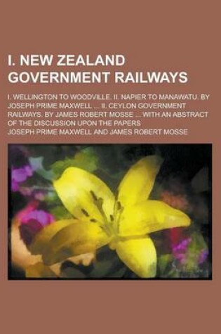 Cover of I. New Zealand Government Railways; I. Wellington to Woodville. II. Napier to Manawatu. by Joseph Prime Maxwell ... II. Ceylon Government Railways. by James Robert Mosse ... with an Abstract of the Discussion Upon the Papers