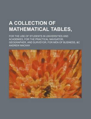 Book cover for A Collection of Mathematical Tables; For the Use of Students in Universities and Academies, for the Practical Navigator, Geographer, and Surveyor, F