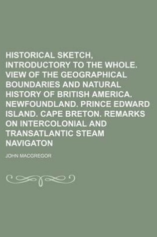 Cover of Historical Sketch, Introductory to the Whole. View of the Geographical Boundaries and Natural History of British America. Newfoundland. Prince Edward Island. Cape Breton. Remarks on Intercolonial and Transatlantic Steam Navigaton