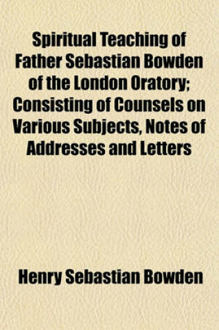 Cover of Spiritual Teaching of Father Sebastian Bowden of the London Oratory; Consisting of Counsels on Various Subjects, Notes of Addresses and Letters