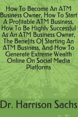 Cover of How To Become An ATM Business Owner, How To Start A Profitable ATM Business, How To Be Highly Successful As An ATM Business Owner, The Benefits Of Starting An ATM Business, And How To Generate Extreme Wealth Online On Social Media Platforms