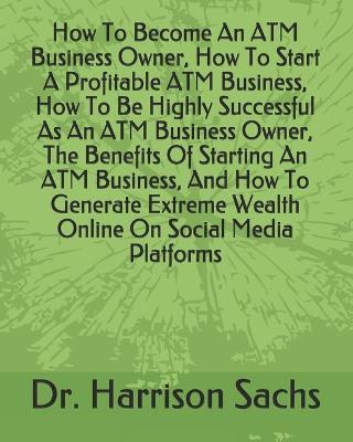Book cover for How To Become An ATM Business Owner, How To Start A Profitable ATM Business, How To Be Highly Successful As An ATM Business Owner, The Benefits Of Starting An ATM Business, And How To Generate Extreme Wealth Online On Social Media Platforms