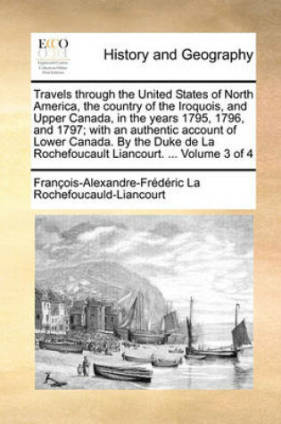Cover of Travels through the United States of North America, the country of the Iroquois, and Upper Canada, in the years 1795, 1796, and 1797; with an authentic account of Lower Canada. By the Duke de La Rochefoucault Liancourt. ... Volume 3 of 4