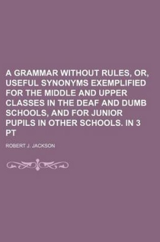 Cover of A Grammar Without Rules, Or, Useful Synonyms Exemplified for the Middle and Upper Classes in the Deaf and Dumb Schools, and for Junior Pupils in Other Schools. in 3 PT