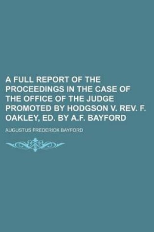 Cover of A Full Report of the Proceedings in the Case of the Office of the Judge Promoted by Hodgson V. REV. F. Oakley, Ed. by A.F. Bayford