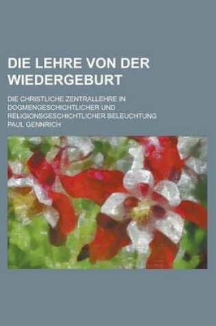 Cover of Die Lehre Von Der Wiedergeburt; Die Christliche Zentrallehre in Dogmengeschichtlicher Und Religionsgeschichtlicher Beleuchtung