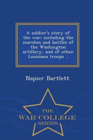 Cover of A Soldier's Story of the War; Including the Marches and Battles of the Washington Artillery, and of Other Louisiana Troops .. - War College Series