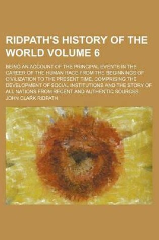 Cover of Ridpath's History of the World Volume 6; Being an Account of the Principal Events in the Career of the Human Race from the Beginnings of Civilization to the Present Time, Comprising the Development of Social Institutions and the Story of All Nations from