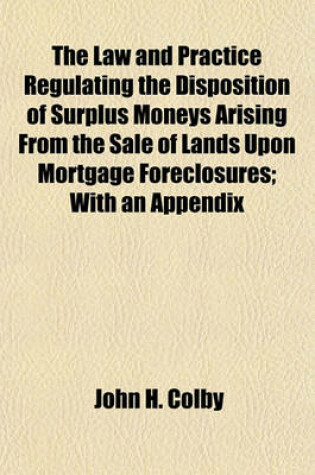 Cover of The Law and Practice Regulating the Disposition of Surplus Moneys Arising from the Sale of Lands Upon Mortgage Foreclosures; With an Appendix