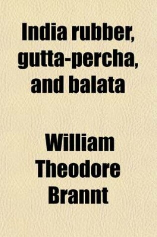 Cover of India Rubber, Gutta-Percha, and Balata; Occurrence, Geographical Distribution, and Cultivation of Rubber Plants Manner of Obtaining and Preparing the Raw Material, Modes of Working and Utilizing Them, and Statistics of Commerce