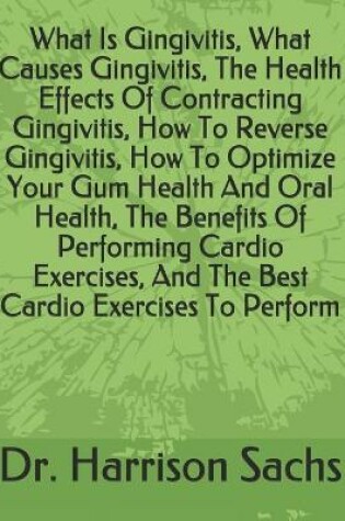 Cover of What Is Gingivitis, What Causes Gingivitis, The Health Effects Of Contracting Gingivitis, How To Reverse Gingivitis, How To Optimize Your Gum Health And Oral Health, The Benefits Of Performing Cardio Exercises, And The Best Cardio Exercises To Perform