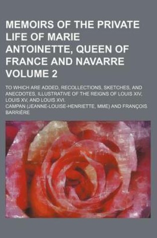 Cover of Memoirs of the Private Life of Marie Antoinette, Queen of France and Navarre Volume 2; To Which Are Added, Recollections, Sketches, and Anecdotes, Illustrative of the Reigns of Louis XIV, Louis XV, and Louis XVI.