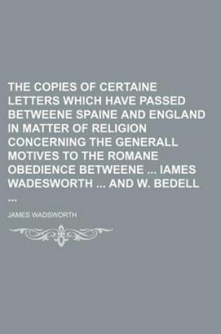 Cover of The Copies of Certaine Letters Which Have Passed Betweene Spaine and England in Matter of Religion Concerning the Generall Motives to the Romane Obedience Betweene Iames Wadesworth and W. Bedell