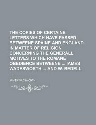 Book cover for The Copies of Certaine Letters Which Have Passed Betweene Spaine and England in Matter of Religion Concerning the Generall Motives to the Romane Obedience Betweene Iames Wadesworth and W. Bedell