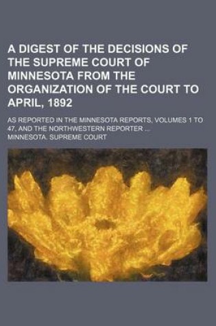 Cover of A Digest of the Decisions of the Supreme Court of Minnesota from the Organization of the Court to April, 1892; As Reported in the Minnesota Reports, Volumes 1 to 47, and the Northwestern Reporter