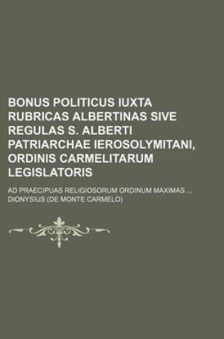 Cover of Bonus Politicus Iuxta Rubricas Albertinas Sive Regulas S. Alberti Patriarchae Ierosolymitani, Ordinis Carmelitarum Legislatoris; Ad Praecipuas Religiosorum Ordinum Maximas