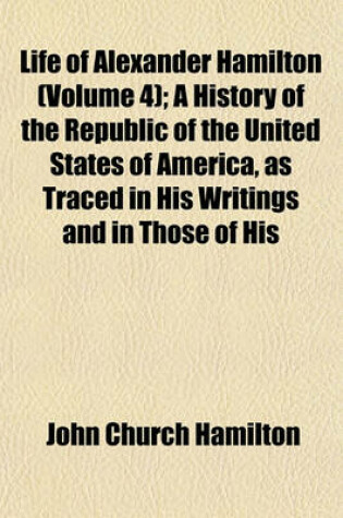 Cover of Life of Alexander Hamilton (Volume 4); A History of the Republic of the United States of America, as Traced in His Writings and in Those of His Contemporaries