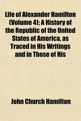 Book cover for Life of Alexander Hamilton (Volume 4); A History of the Republic of the United States of America, as Traced in His Writings and in Those of His Contemporaries