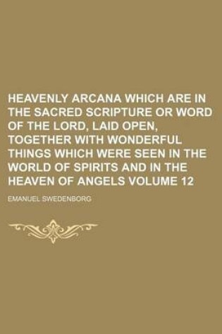 Cover of Heavenly Arcana Which Are in the Sacred Scripture or Word of the Lord, Laid Open, Together with Wonderful Things Which Were Seen in the World of Spirits and in the Heaven of Angels Volume 12