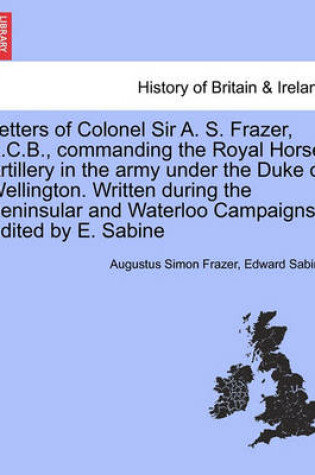 Cover of Letters of Colonel Sir A. S. Frazer, K.C.B., Commanding the Royal Horse Artillery in the Army Under the Duke of Wellington. Written During the Peninsular and Waterloo Campaigns. Edited by E. Sabine