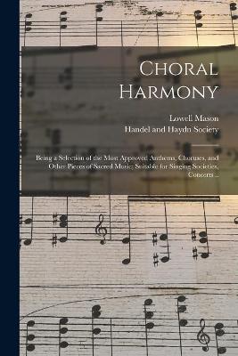 Book cover for Choral Harmony; Being a Selection of the Most Approved Anthems, Choruses, and Other Pieces of Sacred Music; Suitable for Singing Societies, Concerts ..