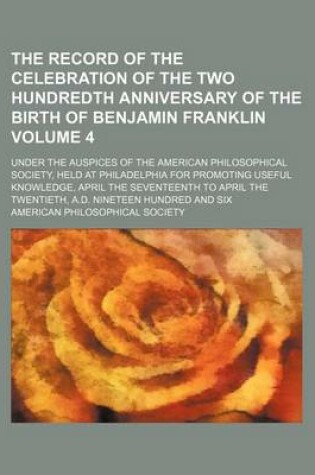 Cover of The Record of the Celebration of the Two Hundredth Anniversary of the Birth of Benjamin Franklin Volume 4; Under the Auspices of the American Philosophical Society, Held at Philadelphia for Promoting Useful Knowledge, April the Seventeenth to April the Tw