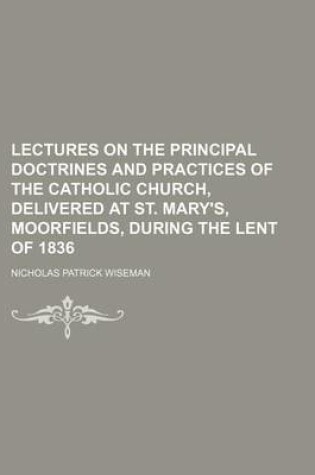 Cover of Lectures on the Principal Doctrines and Practices of the Catholic Church, Delivered at St. Mary's, Moorfields, During the Lent of 1836