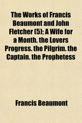 Cover of The Works of Francis Beaumont and John Fletcher Volume 5; A Wife for a Month. the Lovers Progress. the Pilgrim. the Captain. the Prophetess