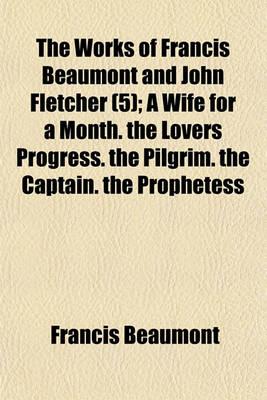 Book cover for The Works of Francis Beaumont and John Fletcher Volume 5; A Wife for a Month. the Lovers Progress. the Pilgrim. the Captain. the Prophetess