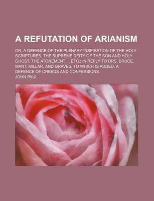 Book cover for A Refutation of Arianism; Or, a Defence of the Plenary Inspiration of the Holy Scriptures, the Supreme Deity of the Son and Holy Ghost, the Atonement ... Etc.; In Reply to Drs. Bruce, Mant, Millar, and Graves. to Which Is Added, a Defence of Creeds and Co