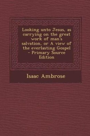 Cover of Looking Unto Jesus, as Carrying on the Great Work of Man's Salvation, or a View of the Everlasting Gospel